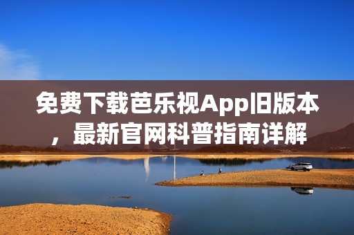 免费下载芭乐视App旧版本，最新官网科普指南详解