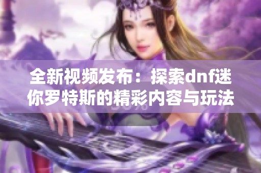 全新视频发布：探索dnf迷你罗特斯的精彩内容与玩法解析