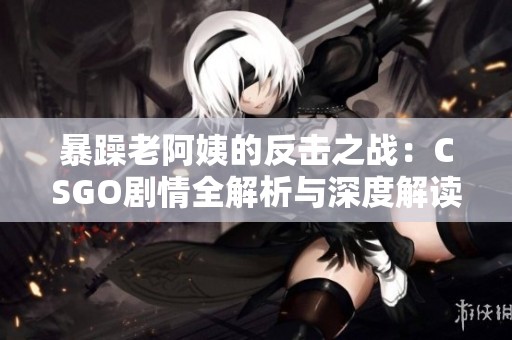 暴躁老阿姨的反击之战：CSGO剧情全解析与深度解读