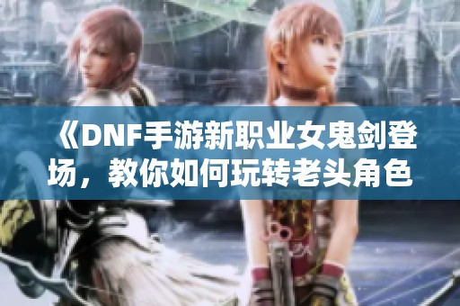 《DNF手游新职业女鬼剑登场，教你如何玩转老头角色》