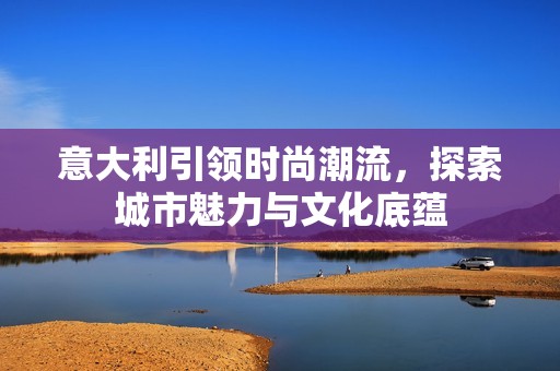 意大利引领时尚潮流，探索城市魅力与文化底蕴