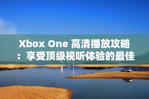 Xbox One 高清播放攻略：享受顶级视听体验的最佳选择