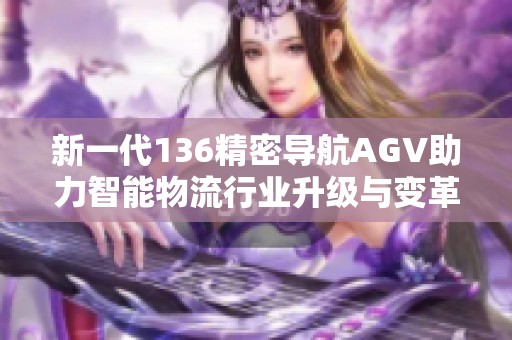 新一代136精密导航AGV助力智能物流行业升级与变革