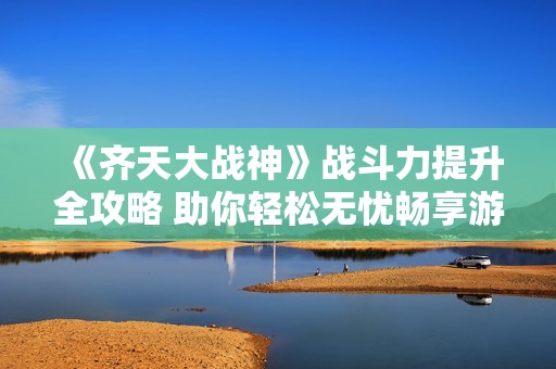 《齐天大战神》战斗力提升全攻略 助你轻松无忧畅享游戏乐趣