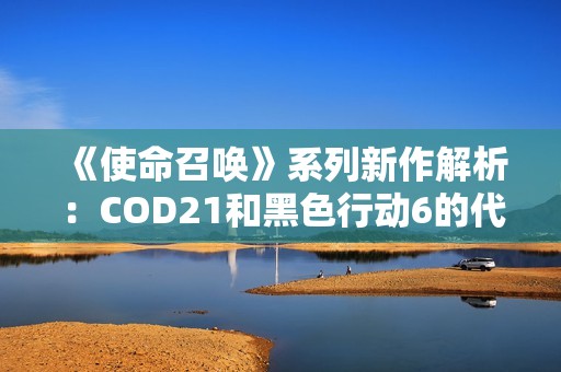 《使命召唤》系列新作解析：COD21和黑色行动6的代际关系探讨