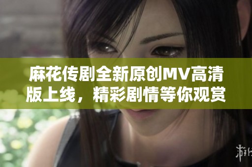 麻花传剧全新原创MV高清版上线，精彩剧情等你观赏