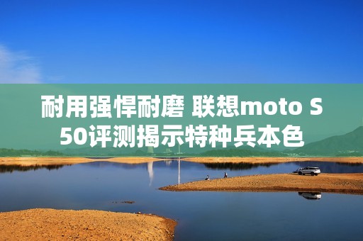 耐用强悍耐磨 联想moto S50评测揭示特种兵本色