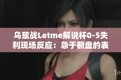 乌兹战Letme解说杯0-5失利现场反应：急于翻盘的表现引人关注