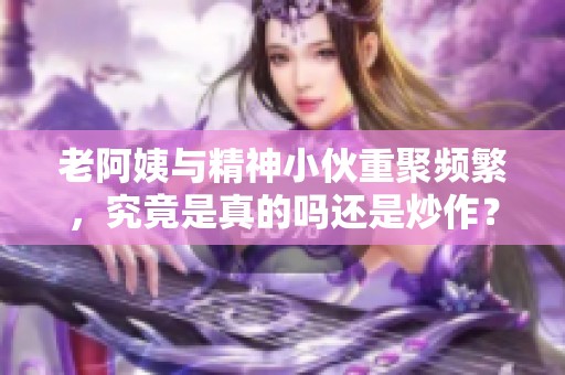 老阿姨与精神小伙重聚频繁，究竟是真的吗还是炒作？