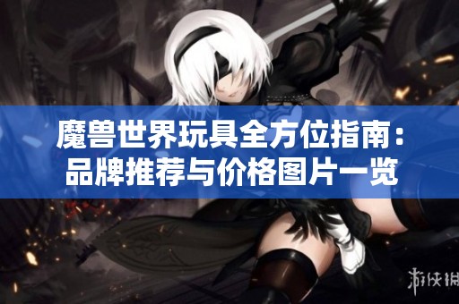 魔兽世界玩具全方位指南：品牌推荐与价格图片一览