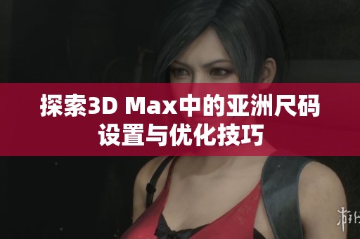 探索3D Max中的亚洲尺码设置与优化技巧