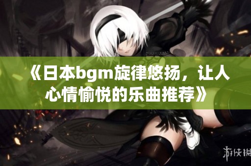 《日本bgm旋律悠扬，让人心情愉悦的乐曲推荐》