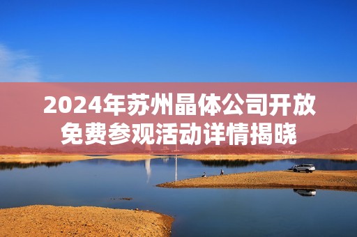 2024年苏州晶体公司开放免费参观活动详情揭晓