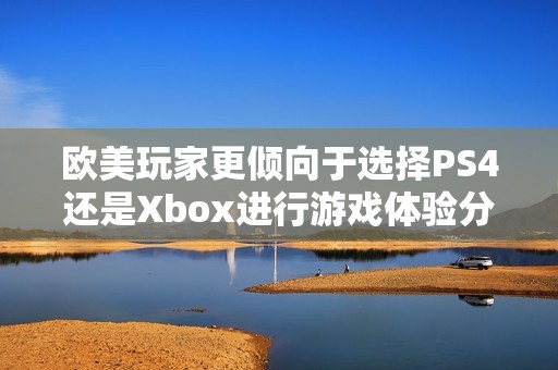 欧美玩家更倾向于选择PS4还是Xbox进行游戏体验分析