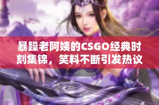 暴躁老阿姨的CSGO经典时刻集锦，笑料不断引发热议