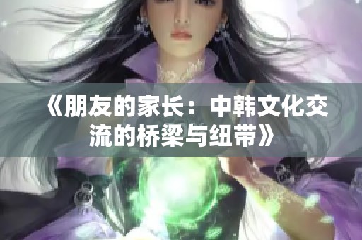 《朋友的家长：中韩文化交流的桥梁与纽带》