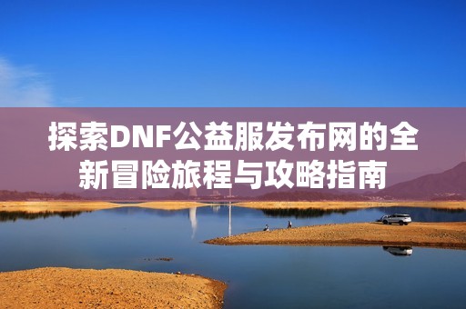 探索DNF公益服发布网的全新冒险旅程与攻略指南