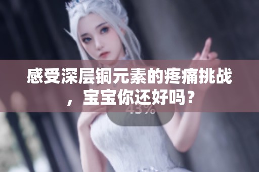 感受深层铜元素的疼痛挑战，宝宝你还好吗？