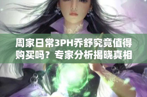 周家日常3PH乔舒究竟值得购买吗？专家分析揭晓真相