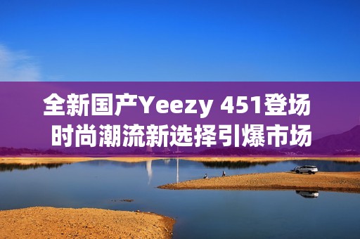 全新国产Yeezy 451登场 时尚潮流新选择引爆市场