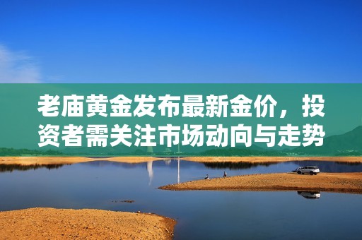 老庙黄金发布最新金价，投资者需关注市场动向与走势