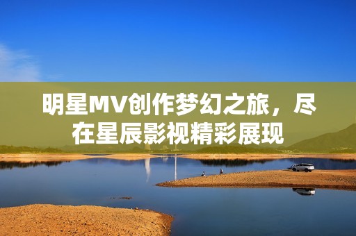 明星MV创作梦幻之旅，尽在星辰影视精彩展现