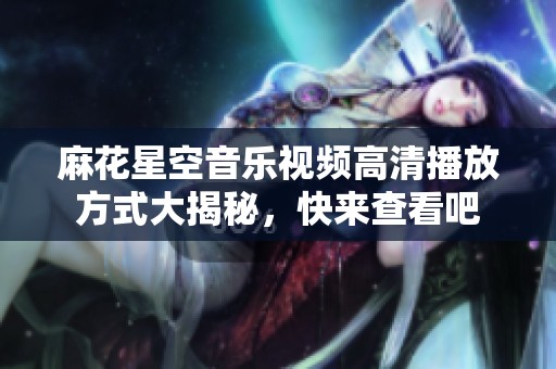 麻花星空音乐视频高清播放方式大揭秘，快来查看吧