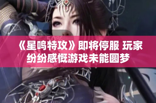 《星鸣特攻》即将停服 玩家纷纷感慨游戏未能圆梦