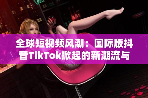 全球短视频风潮：国际版抖音TikTok掀起的新潮流与影响