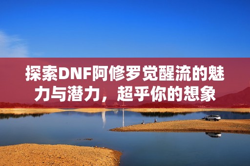 探索DNF阿修罗觉醒流的魅力与潜力，超乎你的想象