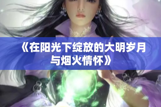 《在阳光下绽放的大明岁月与烟火情怀》