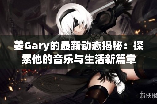 姜Gary的最新动态揭秘：探索他的音乐与生活新篇章