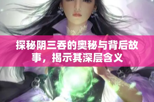 探秘阴三吞的奥秘与背后故事，揭示其深层含义