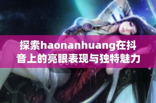 探索haonanhuang在抖音上的亮眼表现与独特魅力