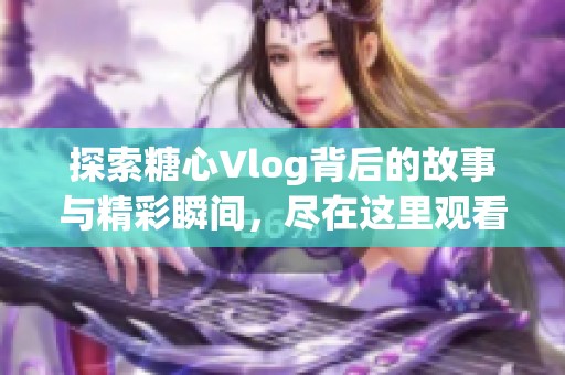 探索糖心Vlog背后的故事与精彩瞬间，尽在这里观看