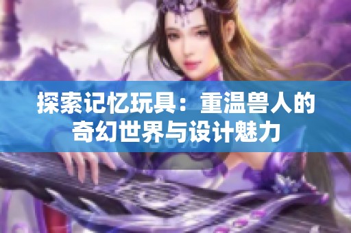 探索记忆玩具：重温兽人的奇幻世界与设计魅力