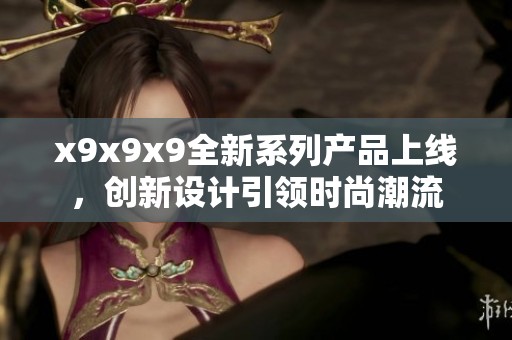 x9x9x9全新系列产品上线，创新设计引领时尚潮流