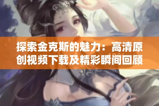 探索金克斯的魅力：高清原创视频下载及精彩瞬间回顾