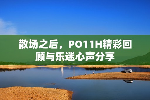 散场之后，PO11H精彩回顾与乐迷心声分享