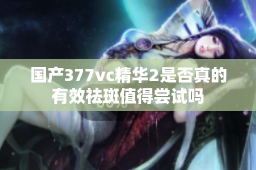 国产377vc精华2是否真的有效祛斑值得尝试吗