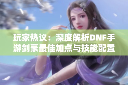 玩家热议：深度解析DNF手游剑豪最佳加点与技能配置指南