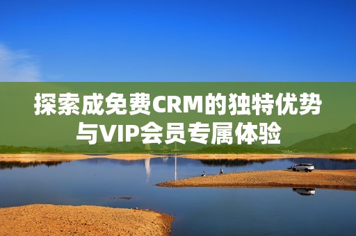 探索成免费CRM的独特优势与VIP会员专属体验