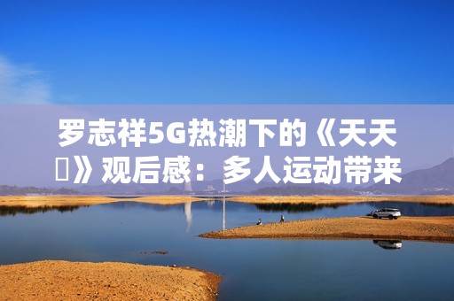 罗志祥5G热潮下的《天天奭》观后感：多人运动带来的深层反思