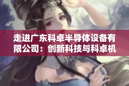 走进广东科卓半导体设备有限公司：创新科技与科卓机器人发展之路