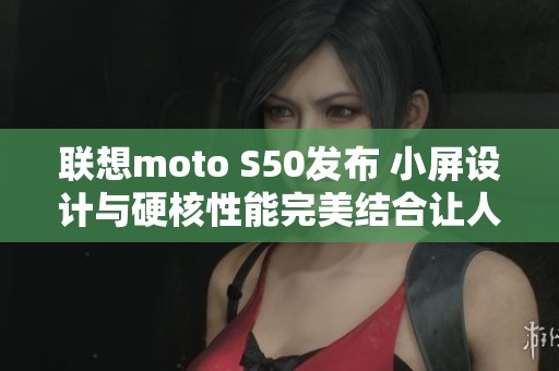 联想moto S50发布 小屏设计与硬核性能完美结合让人赞叹