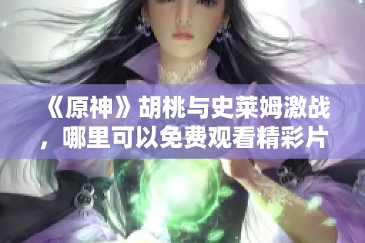 《原神》胡桃与史莱姆激战，哪里可以免费观看精彩片段？