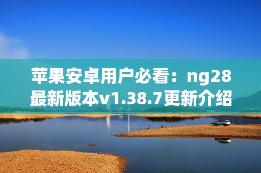 苹果安卓用户必看：ng28最新版本v1.38.7更新介绍与下载指南