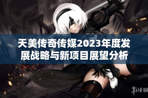 天美传奇传媒2023年度发展战略与新项目展望分析