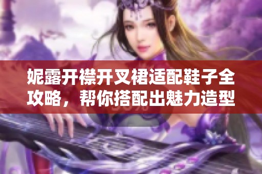 妮露开襟开叉裙适配鞋子全攻略，帮你搭配出魅力造型