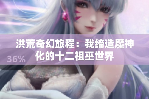 洪荒奇幻旅程：我缔造魔神化的十二祖巫世界